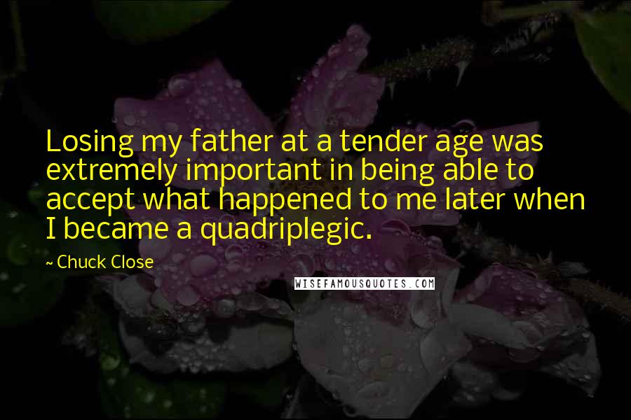 Chuck Close quotes: Losing my father at a tender age was extremely important in being able to accept what happened to me later when I became a quadriplegic. Chuck Close quotes: Losing my father at a tender age was extremely important in being able to accept what happened to me later when I became a quadriplegic.