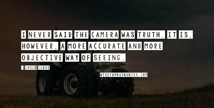 Chuck Close quotes: I never said the camera was truth. It is, however, a more accurate and more objective way of seeing. Chuck Close quotes: I never said the camera was truth. It is, however, a more accurate and more objective way of seeing.