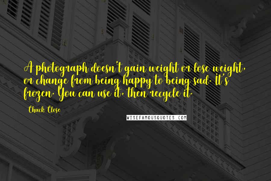 Chuck Close quotes: A photograph doesn't gain weight or lose weight, or change from being happy to being sad. It's frozen. You can use it, then recycle it. Chuck Close quotes: A photograph doesn't gain weight or lose weight, or change from being happy to being sad. It's frozen. You can use it, then recycle it.