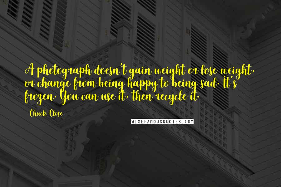 Chuck Close quotes: A photograph doesn't gain weight or lose weight, or change from being happy to being sad. It's frozen. You can use it, then recycle it.