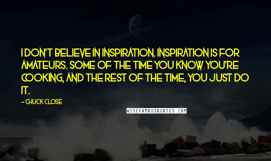 Chuck Close quotes: I don't believe in inspiration. Inspiration is for amateurs. Some of the time you know you're cooking, and the rest of the time, you just do it. Chuck Close quotes: I don't believe in inspiration. Inspiration is for amateurs. Some of the time you know you're cooking, and the rest of the time, you just do it.