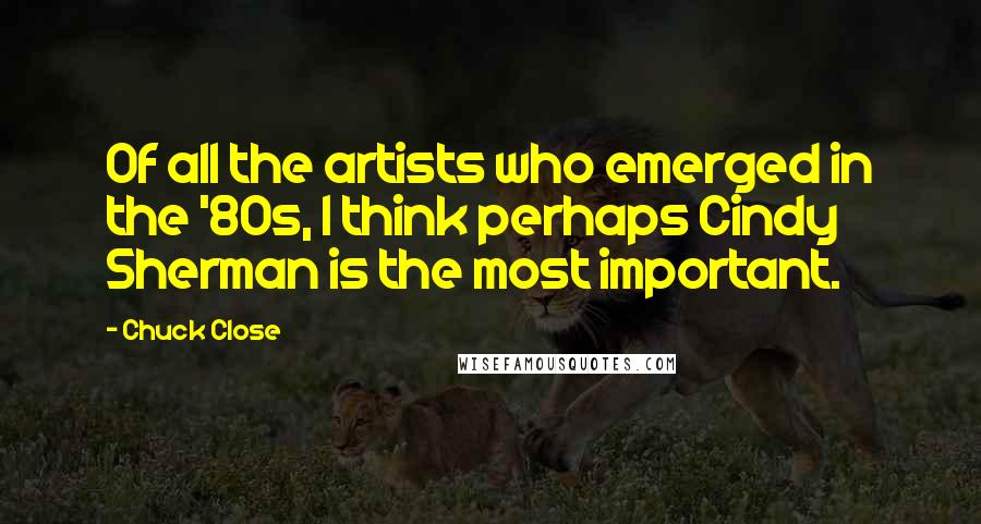 Chuck Close quotes: Of all the artists who emerged in the '80s, I think perhaps Cindy Sherman is the most important. Chuck Close quotes: Of all the artists who emerged in the '80s, I think perhaps Cindy Sherman is the most important.