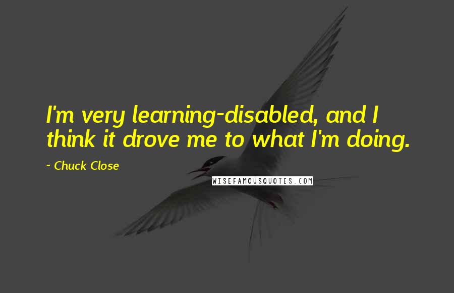 Chuck Close quotes: I'm very learning-disabled, and I think it drove me to what I'm doing. Chuck Close quotes: I'm very learning-disabled, and I think it drove me to what I'm doing.