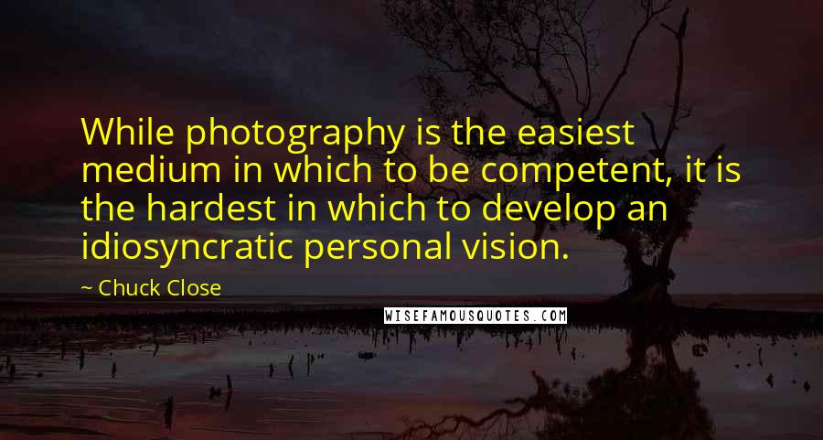 Chuck Close quotes: While photography is the easiest medium in which to be competent, it is the hardest in which to develop an idiosyncratic personal vision.