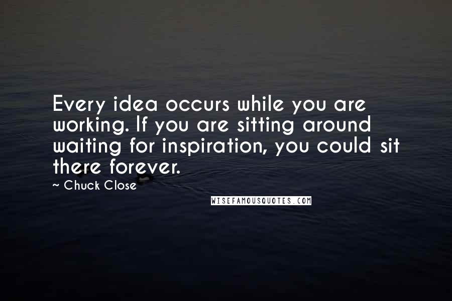 Chuck Close quotes: Every idea occurs while you are working. If you are sitting around waiting for inspiration, you could sit there forever.