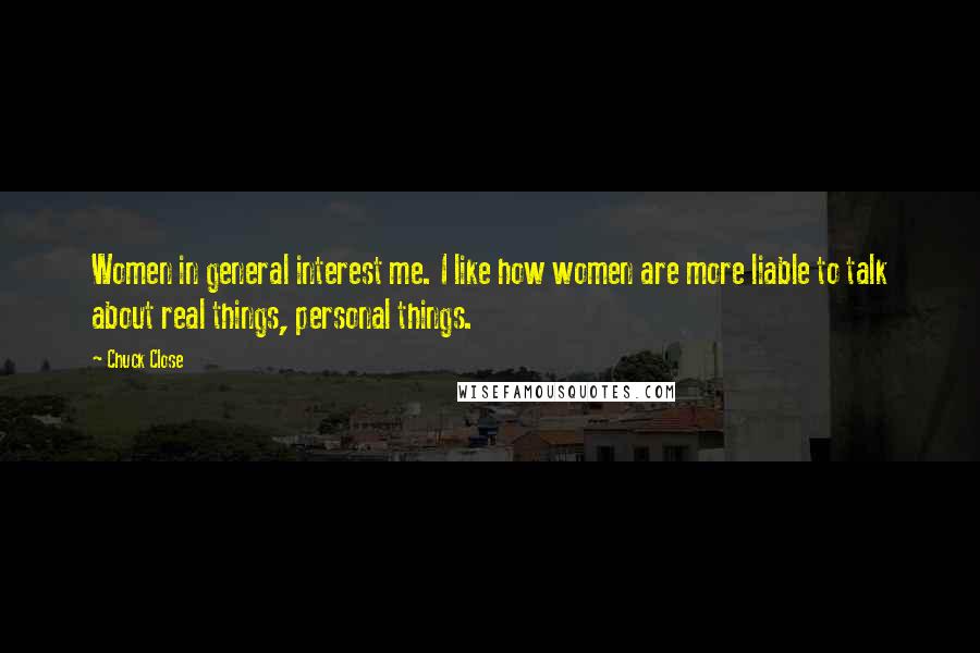 Chuck Close quotes: Women in general interest me. I like how women are more liable to talk about real things, personal things.