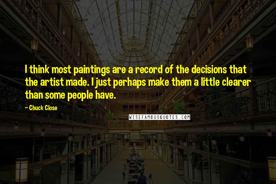 Chuck Close quotes: I think most paintings are a record of the decisions that the artist made. I just perhaps make them a little clearer than some people have. Chuck Close quotes: I think most paintings are a record of the decisions that the artist made. I just perhaps make them a little clearer than some people have.