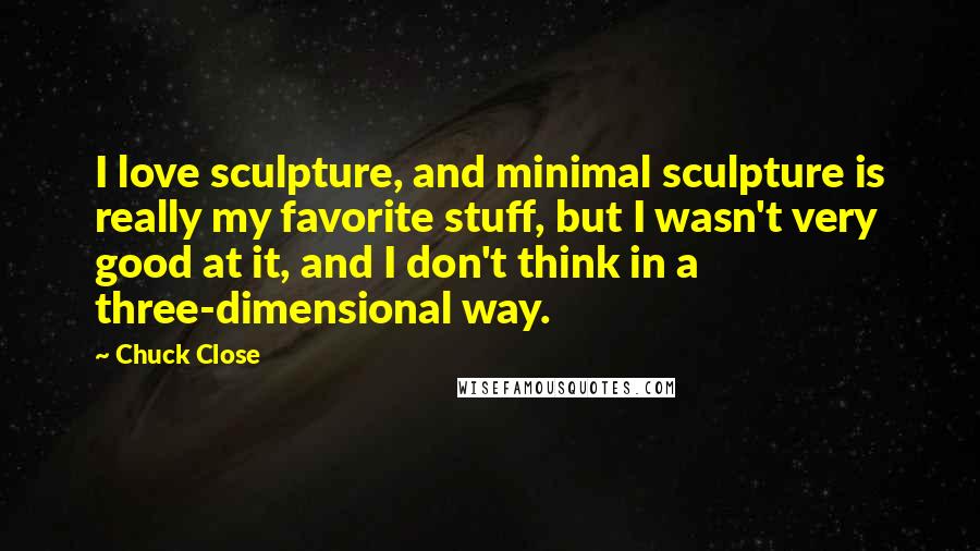 Chuck Close quotes: I love sculpture, and minimal sculpture is really my favorite stuff, but I wasn't very good at it, and I don't think in a three-dimensional way. Chuck Close quotes: I love sculpture, and minimal sculpture is really my favorite stuff, but I wasn't very good at it, and I don't think in a three-dimensional way.
