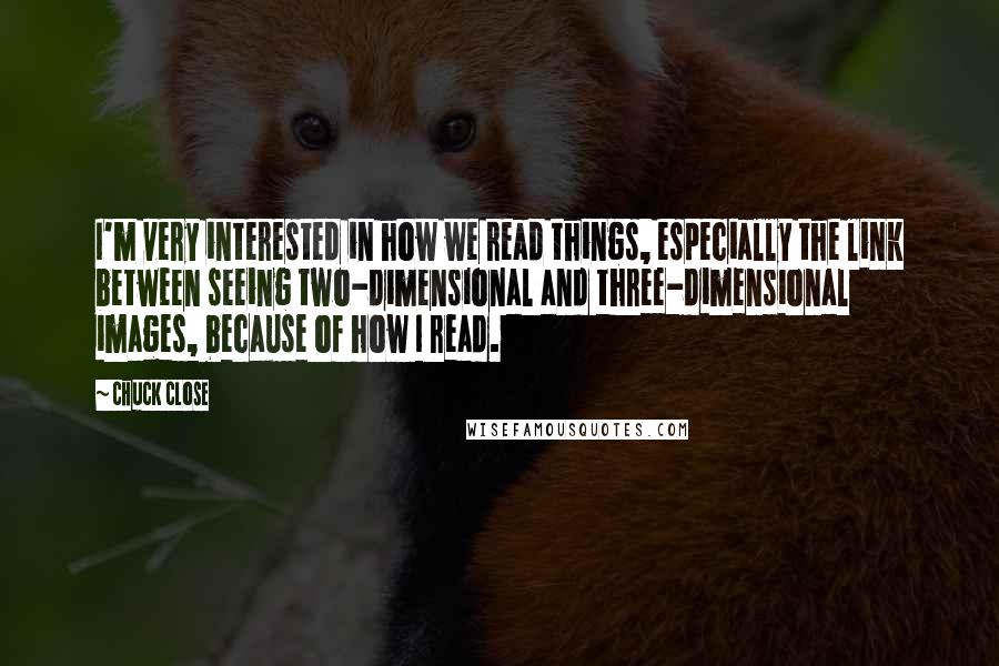 Chuck Close quotes: I'm very interested in how we read things, especially the link between seeing two-dimensional and three-dimensional images, because of how I read.