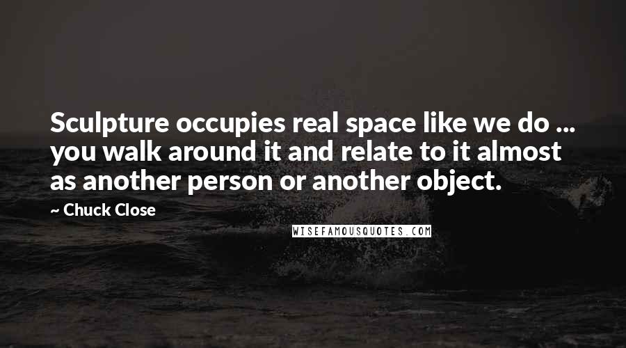 Chuck Close quotes: Sculpture occupies real space like we do ... you walk around it and relate to it almost as another person or another object.