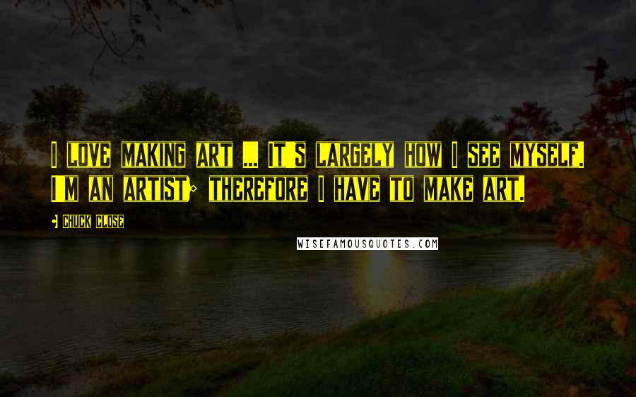 Chuck Close quotes: I love making art ... It's largely how I see myself. I'm an artist; therefore I have to make art.