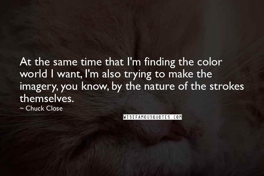 Chuck Close quotes: At the same time that I'm finding the color world I want, I'm also trying to make the imagery, you know, by the nature of the strokes themselves. Chuck Close quotes: At the same time that I'm finding the color world I want, I'm also trying to make the imagery, you know, by the nature of the strokes themselves.