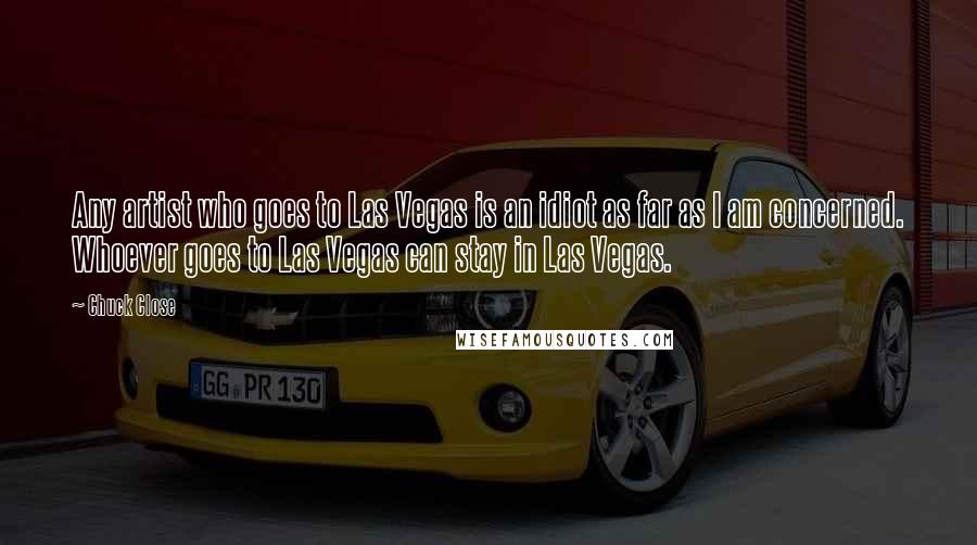 Chuck Close quotes: Any artist who goes to Las Vegas is an idiot as far as I am concerned. Whoever goes to Las Vegas can stay in Las Vegas.