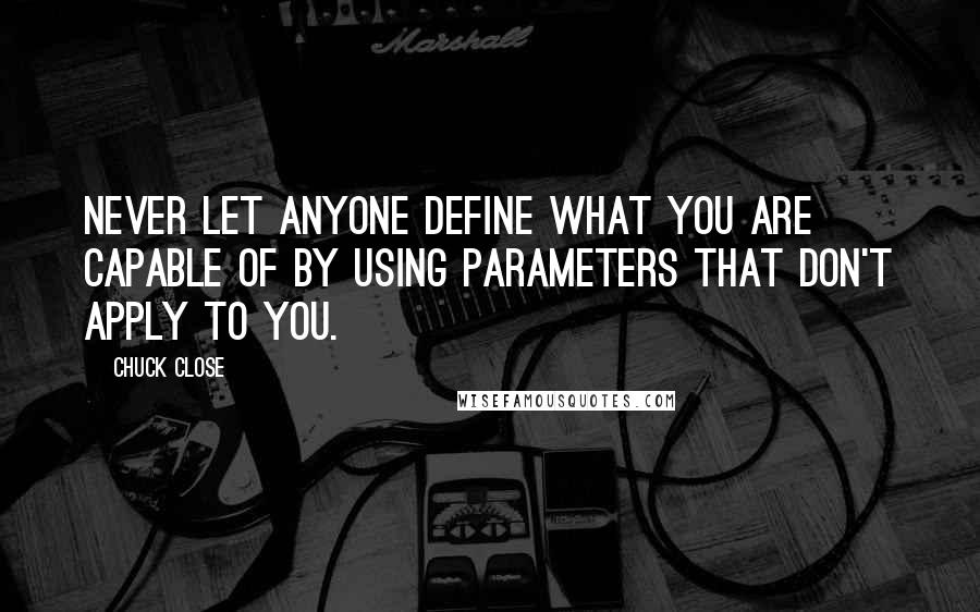 Chuck Close quotes: Never let anyone define what you are capable of by using parameters that don't apply to you. Chuck Close quotes: Never let anyone define what you are capable of by using parameters that don't apply to you.
