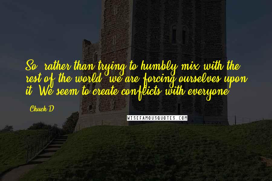 Chuck D quotes: So, rather than trying to humbly mix with the rest of the world, we are forcing ourselves upon it. We seem to create conflicts with everyone.