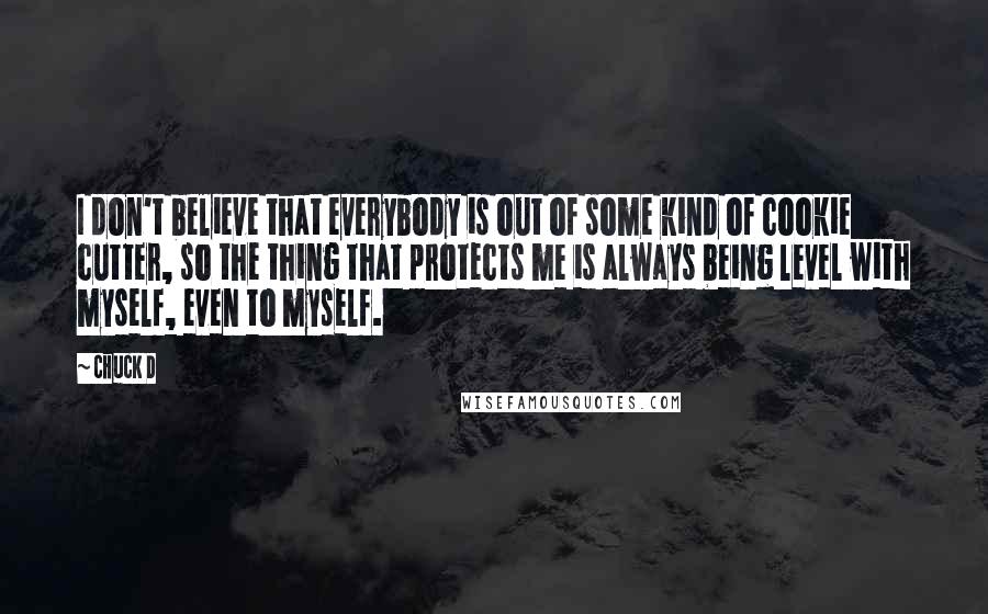 Chuck D quotes: I don't believe that everybody is out of some kind of cookie cutter, so the thing that protects me is always being level with myself, even to myself.