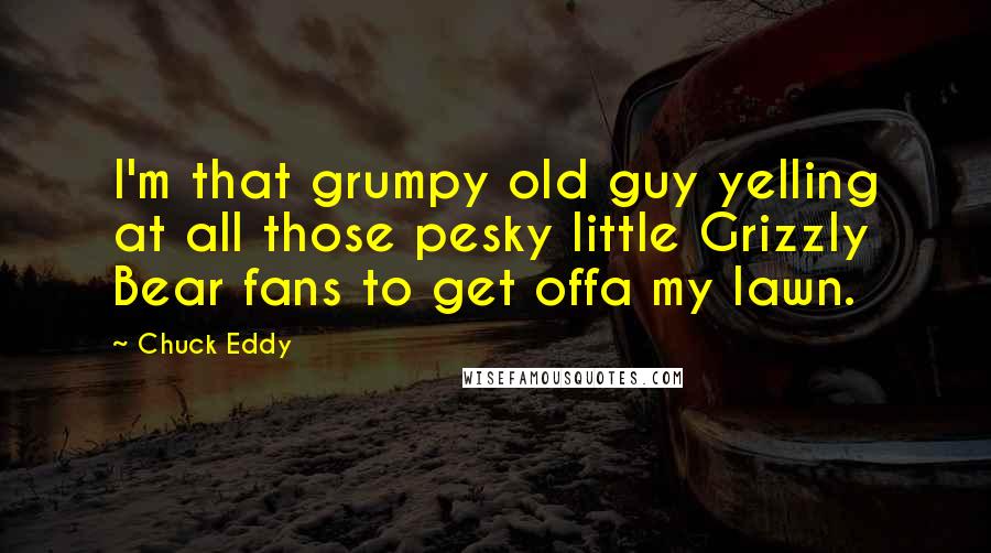 Chuck Eddy quotes: I'm that grumpy old guy yelling at all those pesky little Grizzly Bear fans to get offa my lawn.