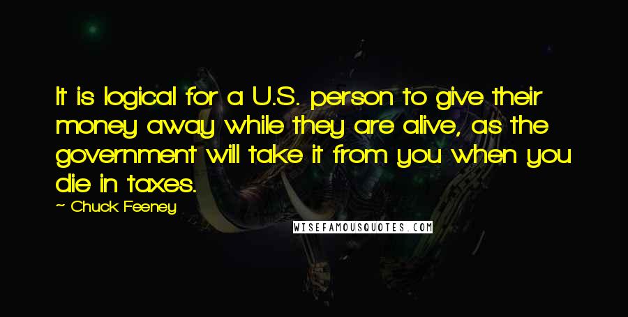 Chuck Feeney quotes: It is logical for a U.S. person to give their money away while they are alive, as the government will take it from you when you die in taxes. Chuck Feeney quotes: It is logical for a U.S. person to give their money away while they are alive, as the government will take it from you when you die in taxes.