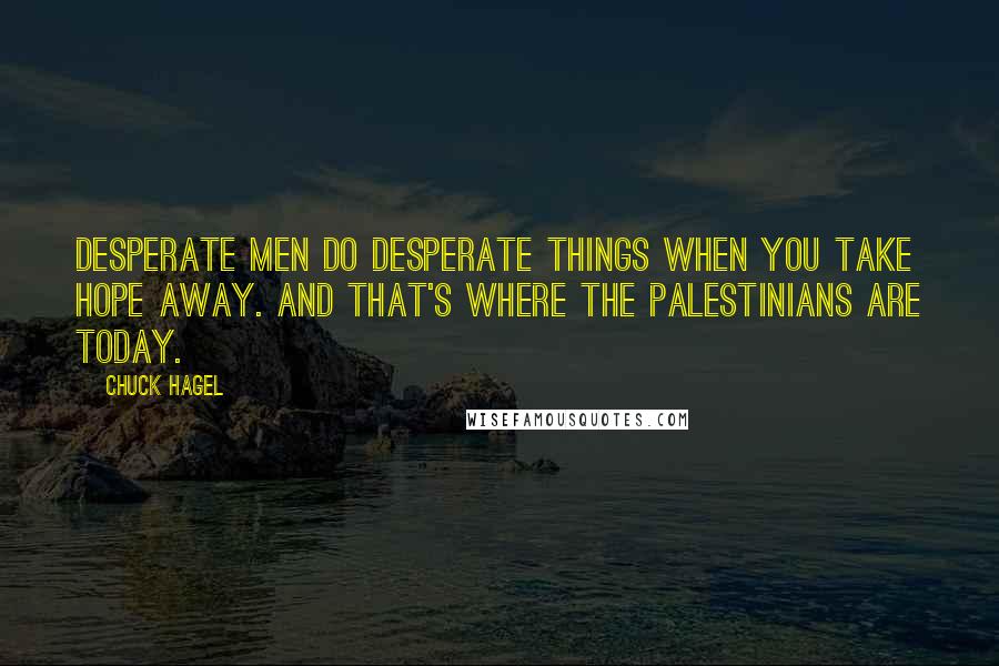 Chuck Hagel quotes: Desperate men do desperate things when you take hope away. And that's where the Palestinians are today. Chuck Hagel quotes: Desperate men do desperate things when you take hope away. And that's where the Palestinians are today.