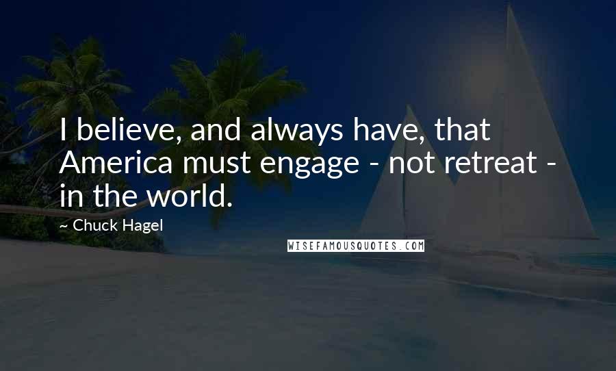 Chuck Hagel quotes: I believe, and always have, that America must engage - not retreat - in the world. Chuck Hagel quotes: I believe, and always have, that America must engage - not retreat - in the world.