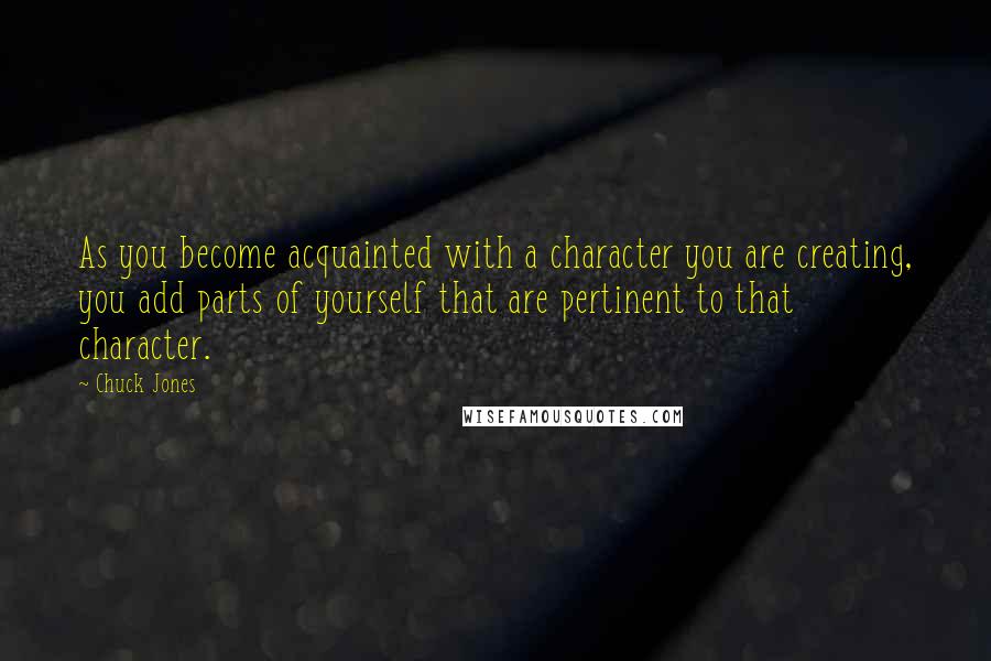 Chuck Jones quotes: As you become acquainted with a character you are creating, you add parts of yourself that are pertinent to that character.