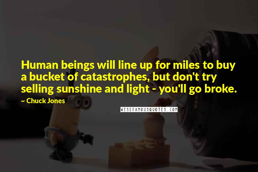 Chuck Jones quotes: Human beings will line up for miles to buy a bucket of catastrophes, but don't try selling sunshine and light - you'll go broke.