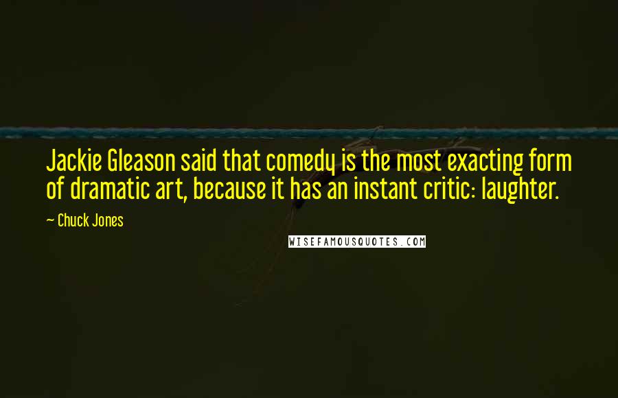 Chuck Jones quotes: Jackie Gleason said that comedy is the most exacting form of dramatic art, because it has an instant critic: laughter.