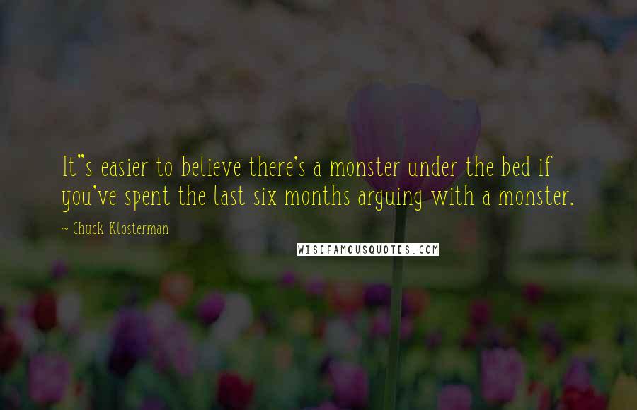 Chuck Klosterman quotes: It"s easier to believe there's a monster under the bed if you've spent the last six months arguing with a monster.