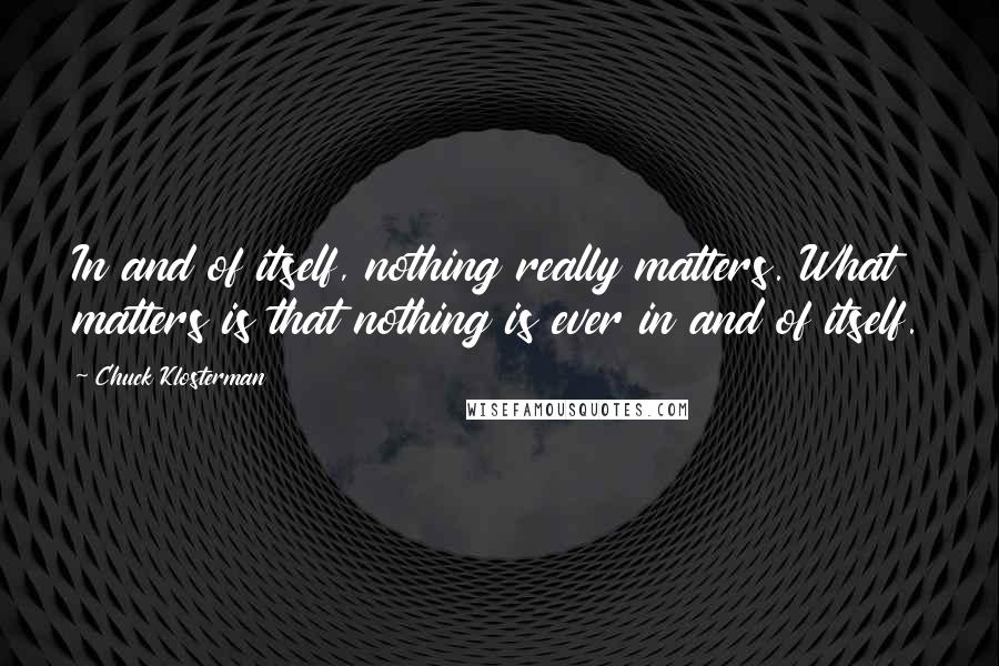 Chuck Klosterman quotes: In and of itself, nothing really matters. What matters is that nothing is ever in and of itself.