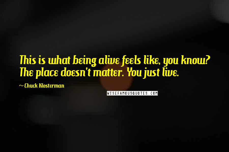 Chuck Klosterman quotes: This is what being alive feels like, you know? The place doesn't matter. You just live.