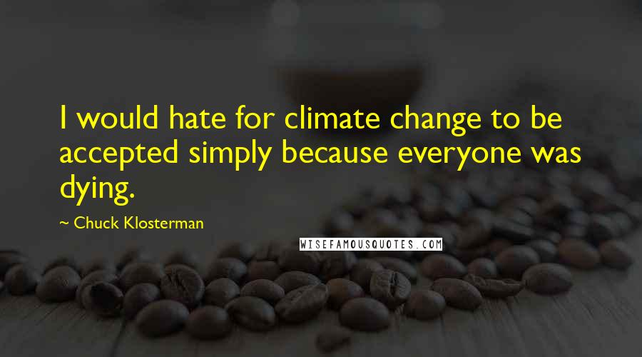 Chuck Klosterman quotes: I would hate for climate change to be accepted simply because everyone was dying.