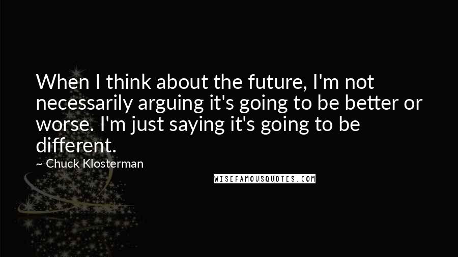 Chuck Klosterman quotes: When I think about the future, I'm not necessarily arguing it's going to be better or worse. I'm just saying it's going to be different.