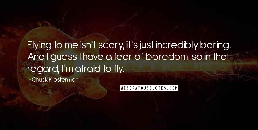 Chuck Klosterman quotes: Flying to me isn't scary, it's just incredibly boring. And I guess I have a fear of boredom, so in that regard, I'm afraid to fly.