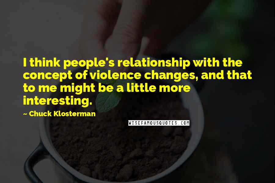 Chuck Klosterman quotes: I think people's relationship with the concept of violence changes, and that to me might be a little more interesting.