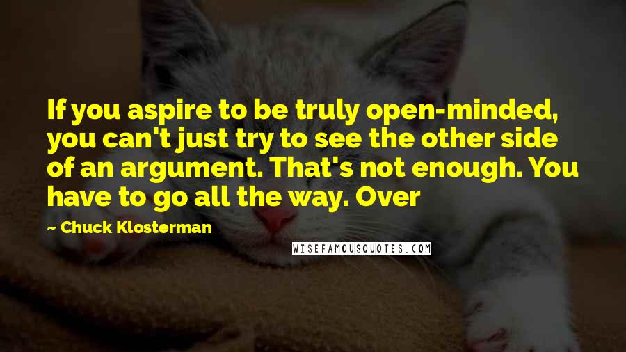 Chuck Klosterman quotes: If you aspire to be truly open-minded, you can't just try to see the other side of an argument. That's not enough. You have to go all the way. Over