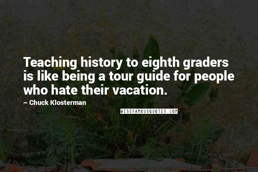 Chuck Klosterman quotes: Teaching history to eighth graders is like being a tour guide for people who hate their vacation.