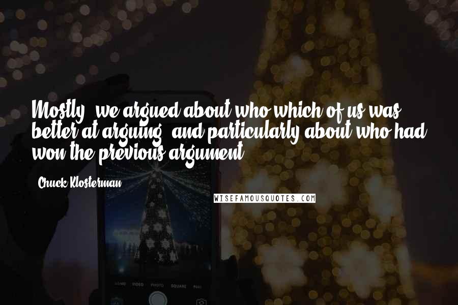 Chuck Klosterman quotes: Mostly, we argued about who which of us was better at arguing, and particularly about who had won the previous argument.