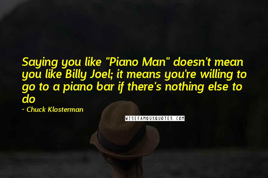 Chuck Klosterman quotes: Saying you like "Piano Man" doesn't mean you like Billy Joel; it means you're willing to go to a piano bar if there's nothing else to do