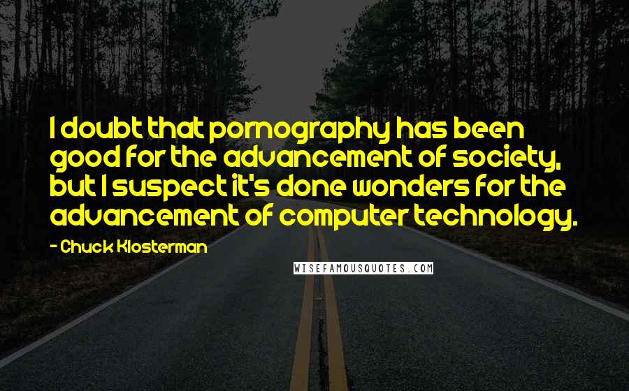 Chuck Klosterman quotes: I doubt that pornography has been good for the advancement of society, but I suspect it's done wonders for the advancement of computer technology.