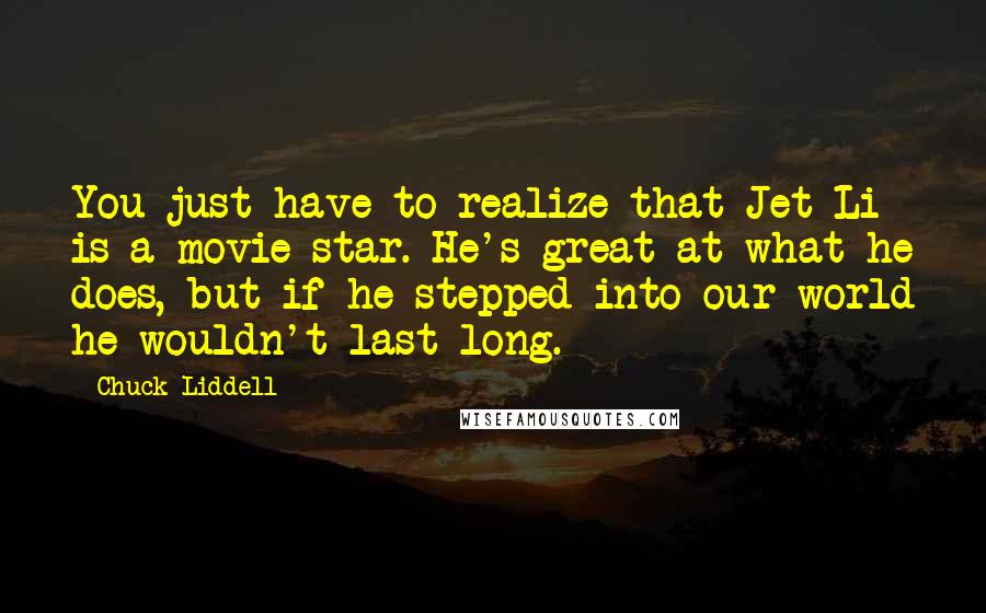 Chuck Liddell quotes: You just have to realize that Jet Li is a movie star. He's great at what he does, but if he stepped into our world he wouldn't last long.