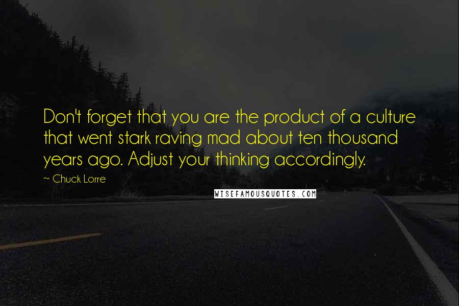 Chuck Lorre quotes: Don't forget that you are the product of a culture that went stark raving mad about ten thousand years ago. Adjust your thinking accordingly.