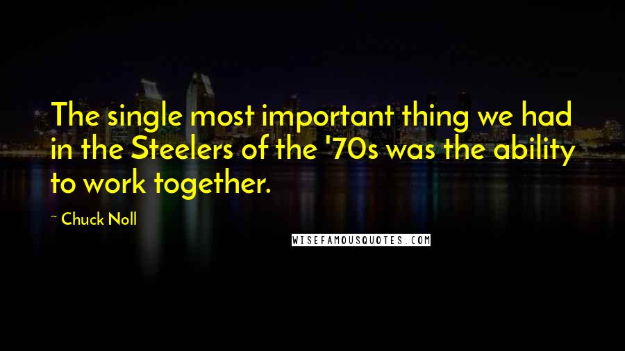 Chuck Noll quotes: The single most important thing we had in the Steelers of the '70s was the ability to work together. Chuck Noll quotes: The single most important thing we had in the Steelers of the '70s was the ability to work together.