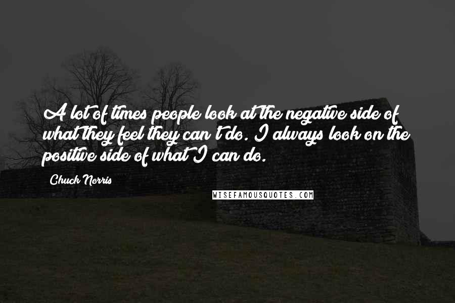Chuck Norris quotes: A lot of times people look at the negative side of what they feel they can't do. I always look on the positive side of what I can do.