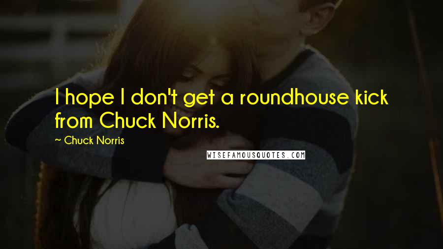 Chuck Norris quotes: I hope I don't get a roundhouse kick from Chuck Norris.