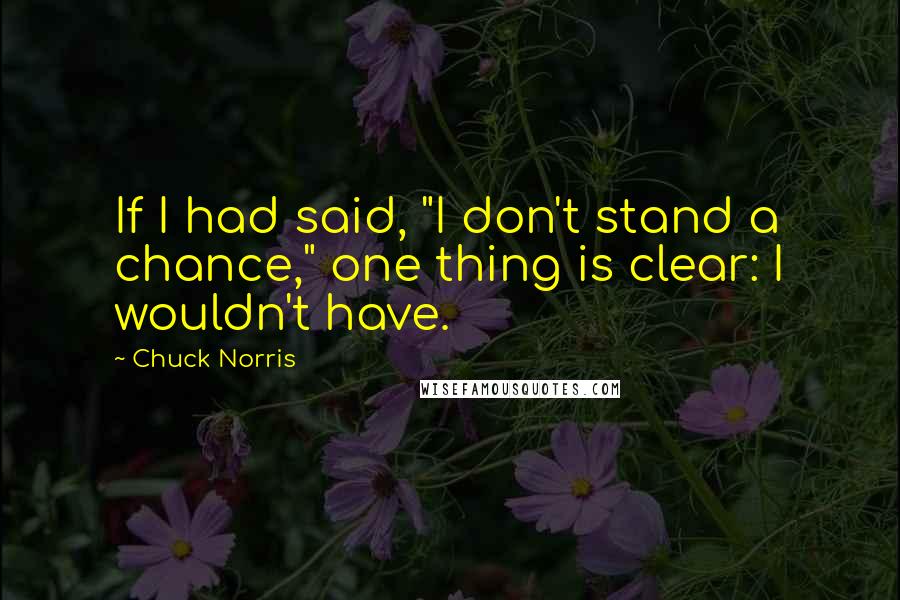 Chuck Norris quotes: If I had said, "I don't stand a chance," one thing is clear: I wouldn't have.