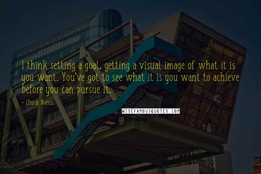 Chuck Norris quotes: I think setting a goal, getting a visual image of what it is you want. You've got to see what it is you want to achieve before you can pursue