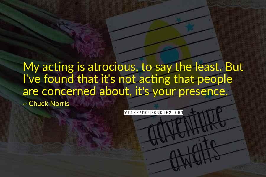 Chuck Norris quotes: My acting is atrocious, to say the least. But I've found that it's not acting that people are concerned about, it's your presence.