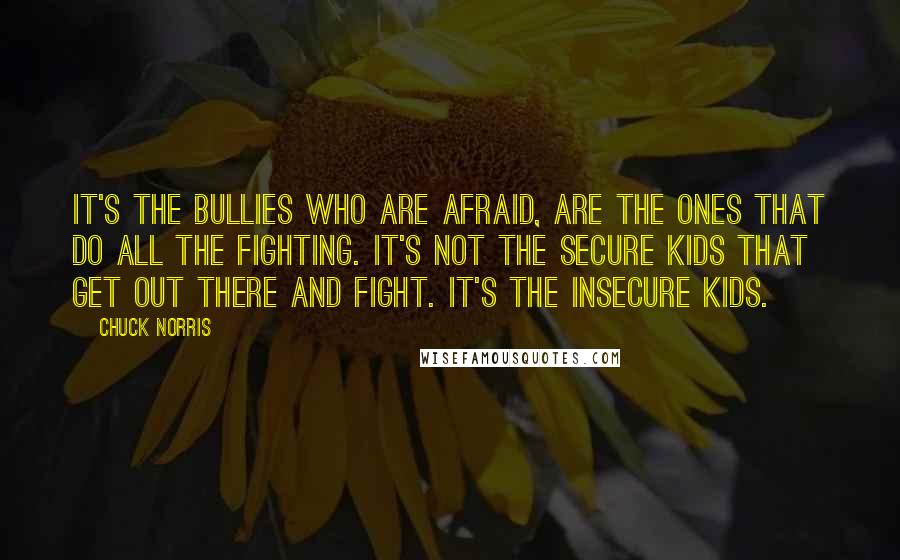 Chuck Norris quotes: It's the bullies who are afraid, are the ones that do all the fighting. It's not the secure kids that get out there and fight. It's the insecure kids.