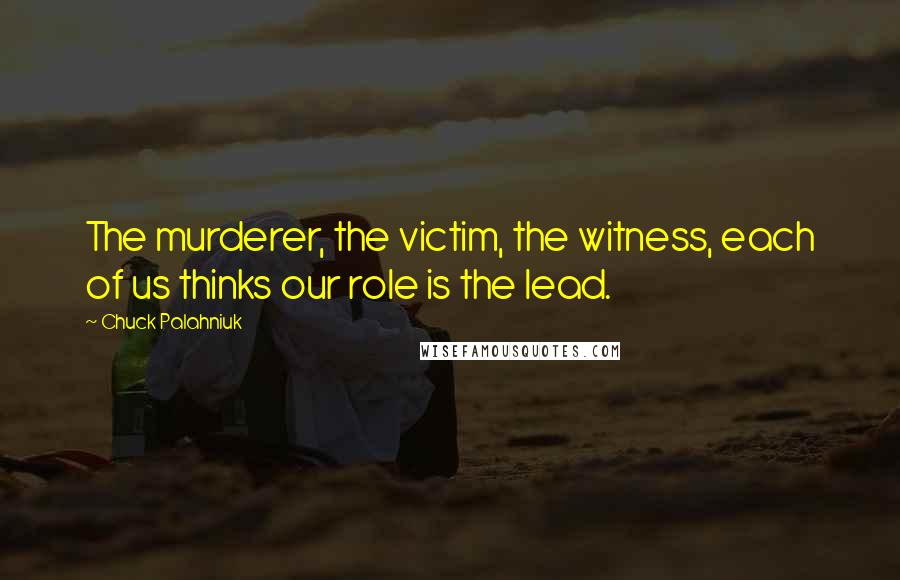 Chuck Palahniuk quotes: The murderer, the victim, the witness, each of us thinks our role is the lead.