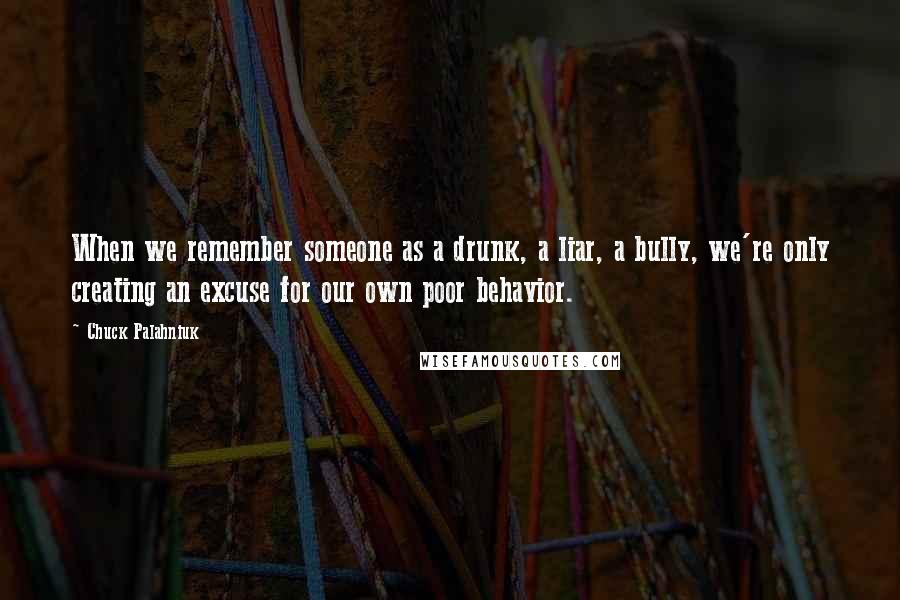 Chuck Palahniuk quotes: When we remember someone as a drunk, a liar, a bully, we're only creating an excuse for our own poor behavior.